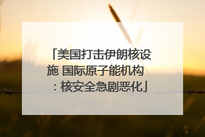 美国打击伊朗核设施 国际原子能机构：核安全急剧恶化